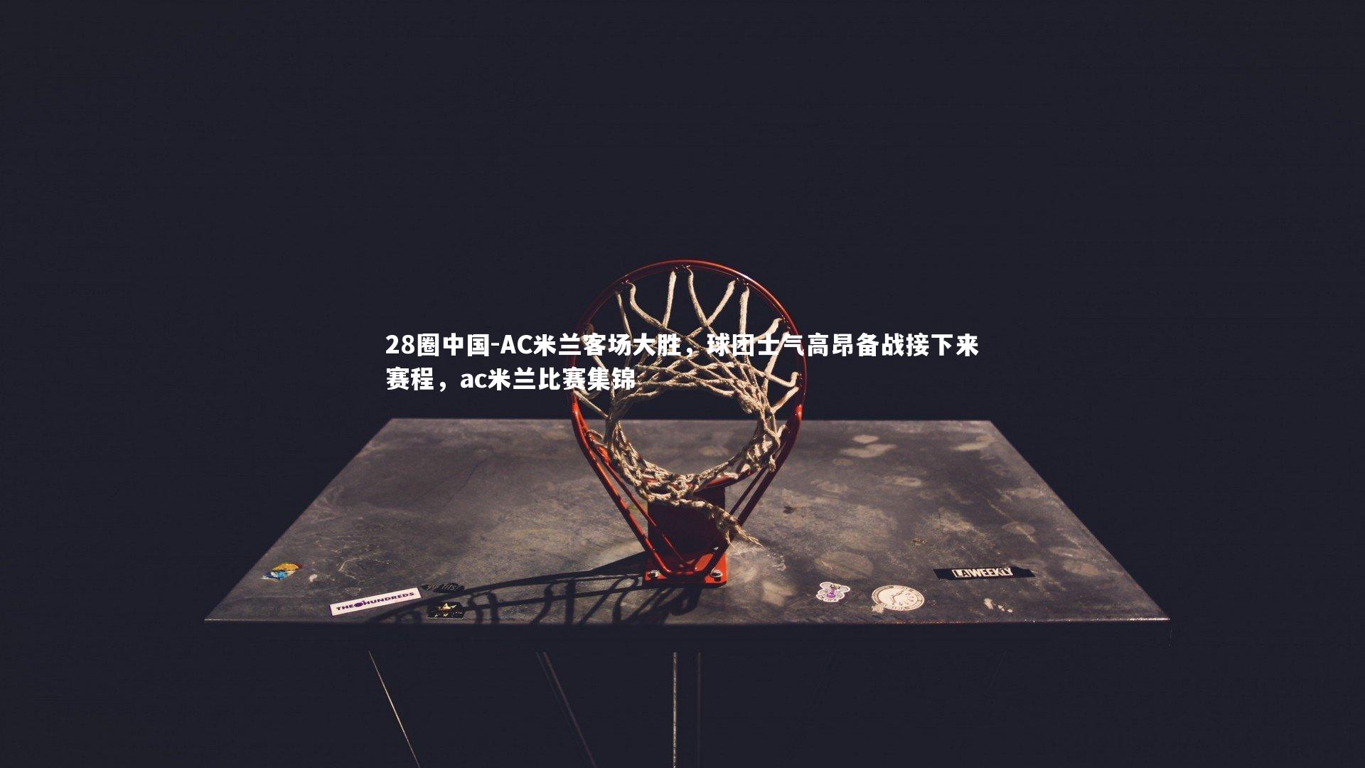 28圈中国-AC米兰客场大胜，球团士气高昂备战接下来赛程，ac米兰比赛集锦