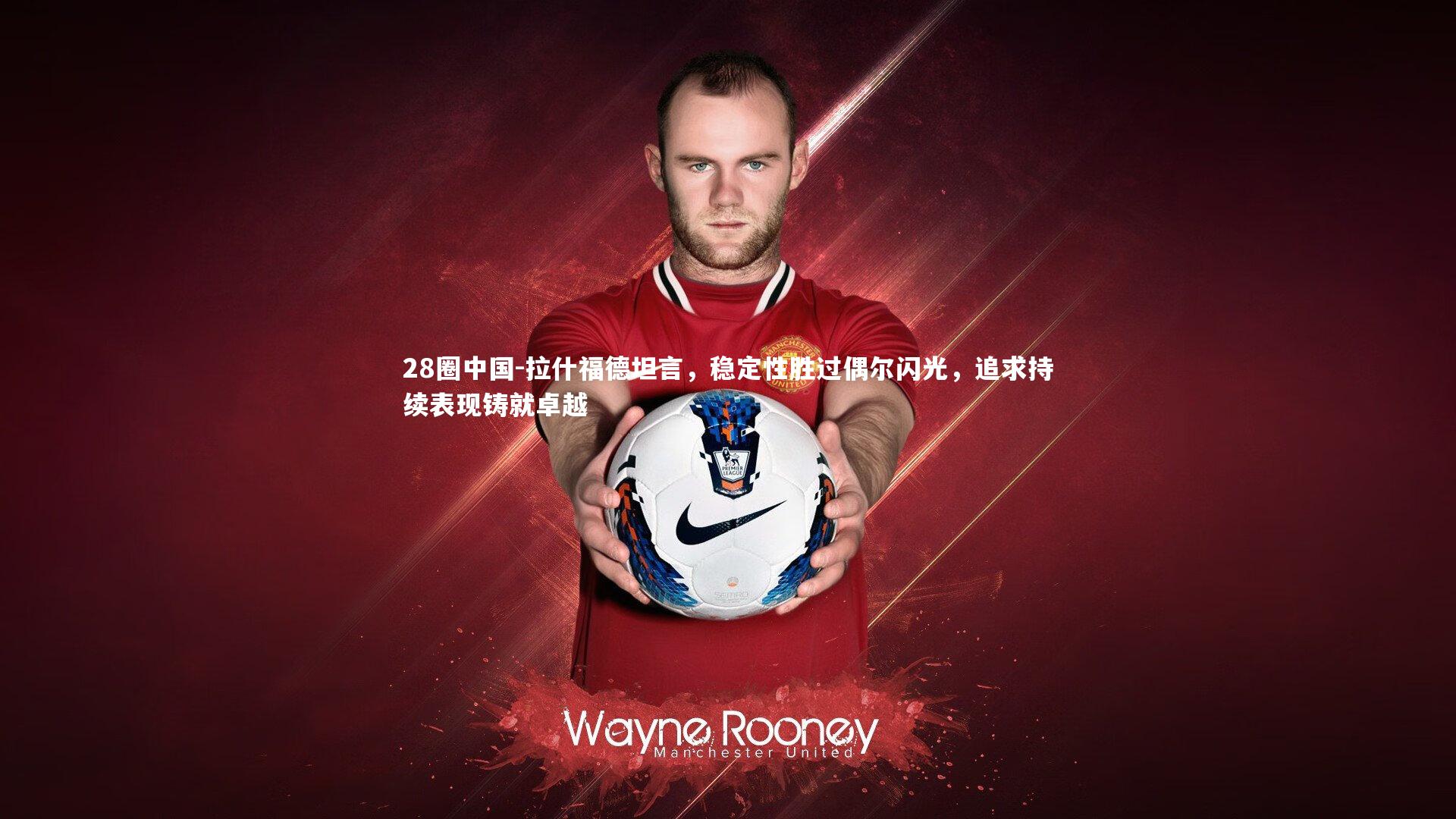 拉什福德坦言，稳定性胜过偶尔闪光，追求持续表现铸就卓越