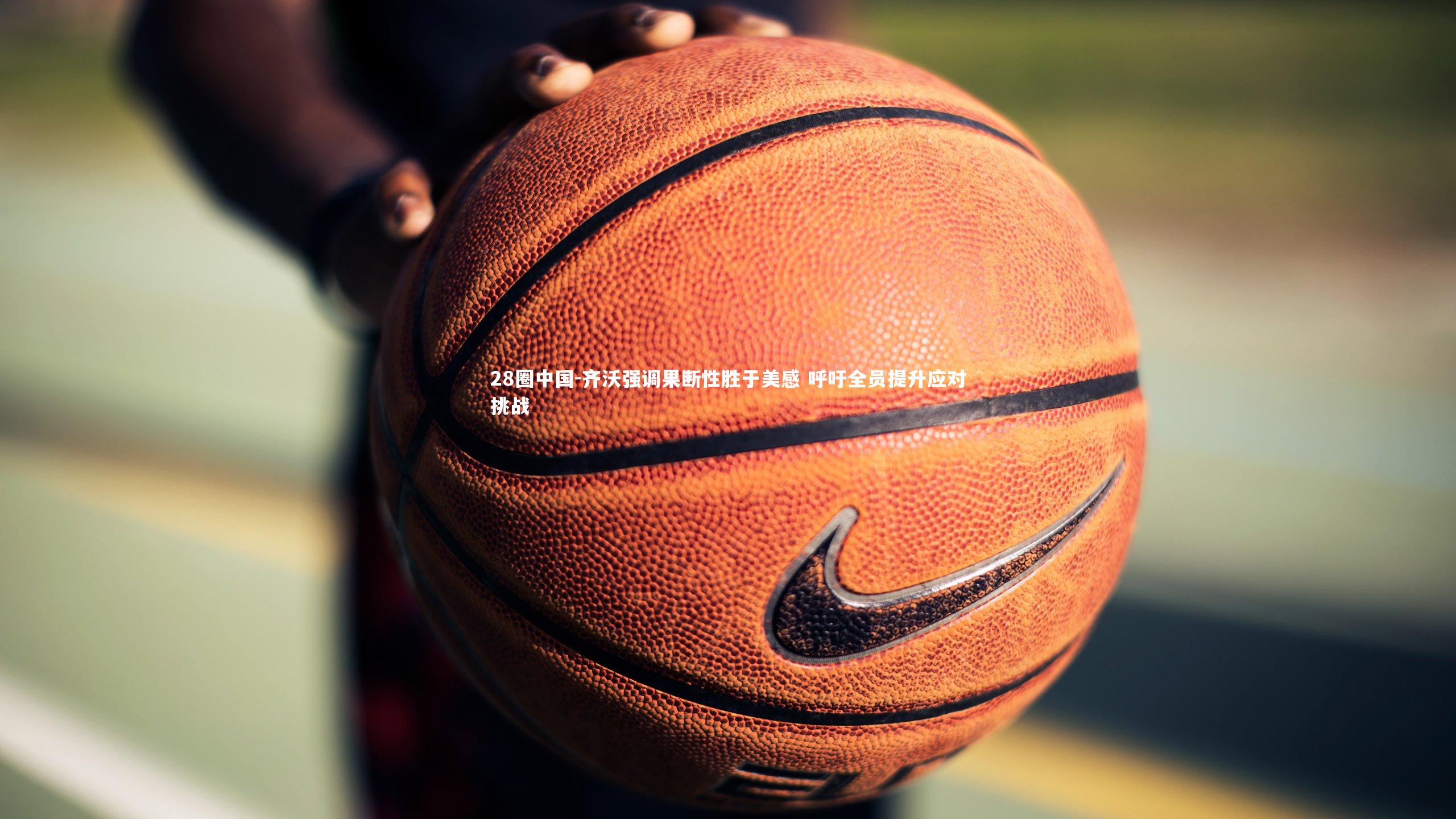 28圈中国-齐沃强调果断性胜于美感 呼吁全员提升应对挑战